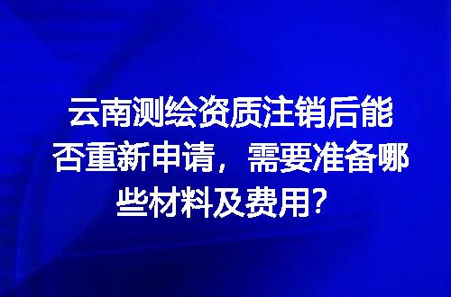 云南测绘资质注销后能否重新申请，需要准备哪些材料及费用？