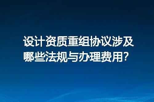 设计资质重组协议涉及哪些法规与办理费用？