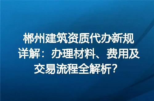郴州建筑资质代办新规详解：办理材料、费用及交易流程全解析？