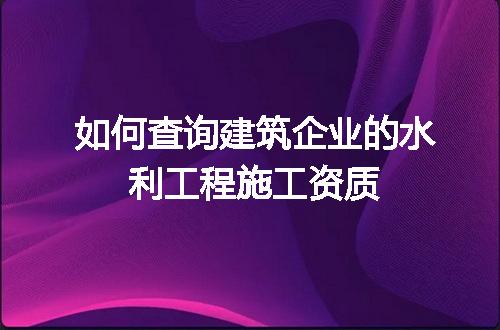 如何查询建筑企业的水利工程施工资质