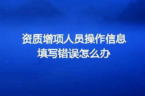 资质增项人员操作信息填写错误怎么办