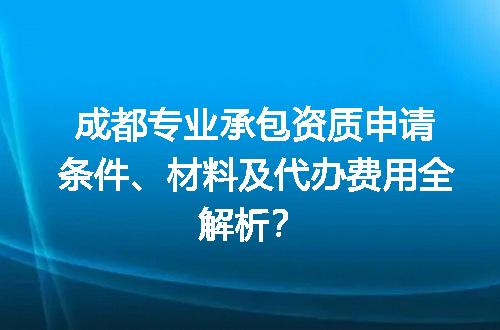 成都专业承包资质申请条件、材料及代办费用全解析？