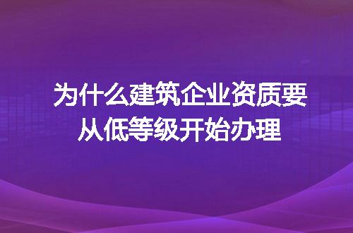 为什么建筑企业资质要从低等级开始办理