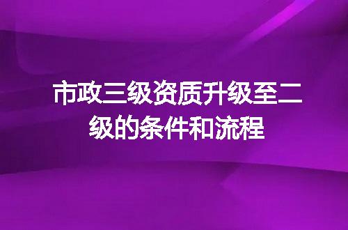 市政三级资质升级至二级的条件和流程