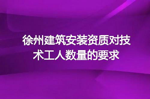 徐州建筑安装资质对技术工人数量的要求