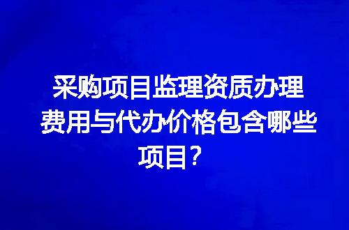 采购项目监理资质办理费用与代办价格包含哪些项目？
