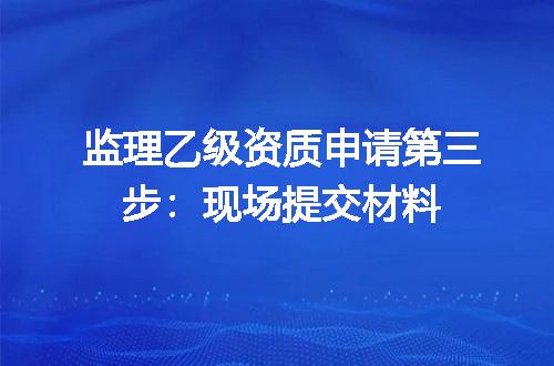 监理乙级资质申请第三步：现场提交材料