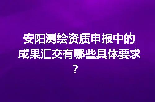 安阳测绘资质申报中的成果汇交有哪些具体要求？