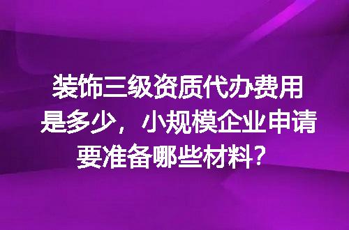 装饰三级资质代办费用是多少，小规模企业申请要准备哪些材料？