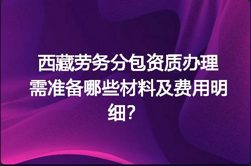 西藏劳务分包资质办理需准备哪些材料及费用明细？