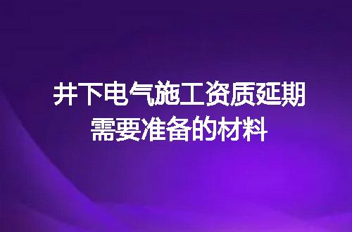 井下电气施工资质延期需要准备的材料