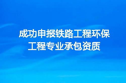 成功申报铁路工程环保工程专业承包资质
