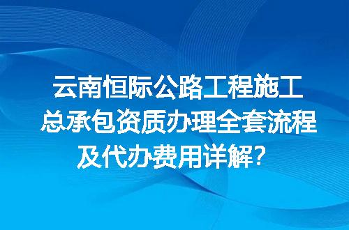云南恒际公路工程施工总承包资质办理全套流程及代办费用详解？