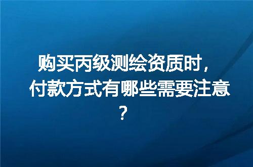 购买丙级测绘资质时，付款方式有哪些需要注意？