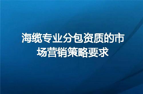 海缆专业分包资质的市场营销策略要求