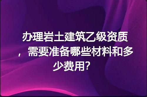 办理岩土建筑乙级资质，需要准备哪些材料和多少费用？