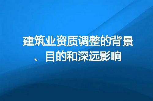 建筑业资质调整的背景、目的和深远影响
