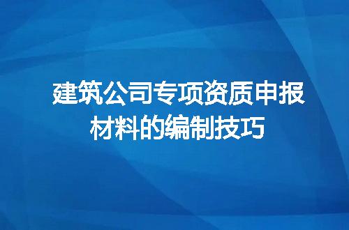 建筑公司专项资质申报材料的编制技巧
