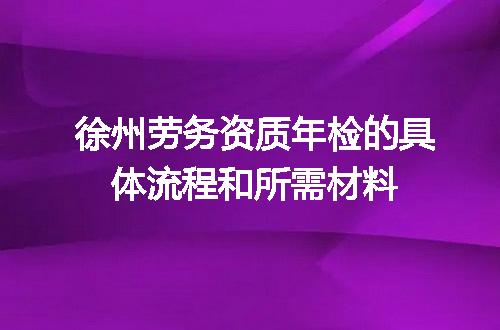 徐州劳务资质年检的具体流程和所需材料