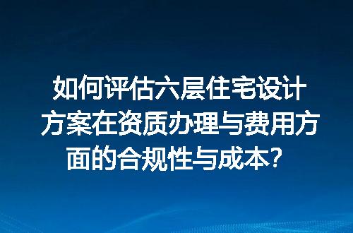如何评估六层住宅设计方案在资质办理与费用方面的合规性与成本？