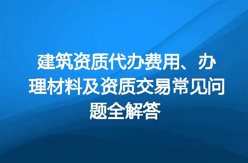 建筑资质代办费用、办理材料及资质交易常见问题全解答