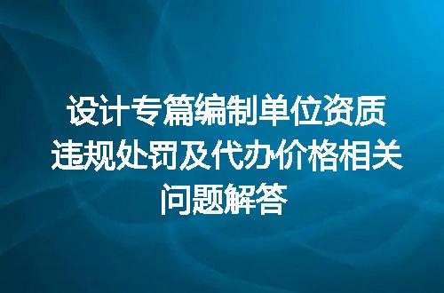 设计专篇编制单位资质违规处罚及代办价格相关问题解答