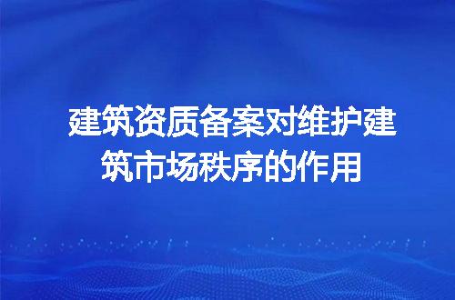 建筑资质备案对维护建筑市场秩序的作用