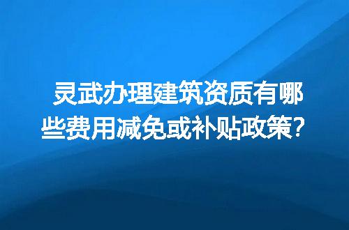 灵武办理建筑资质有哪些费用减免或补贴政策？