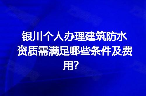 银川个人办理建筑防水资质需满足哪些条件及费用？