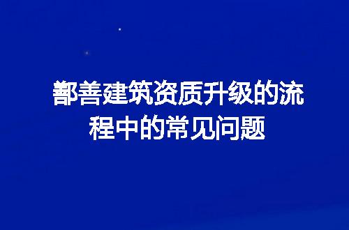 鄯善建筑资质升级的流程中的常见问题