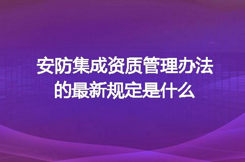 安防集成资质管理办法的最新规定是什么