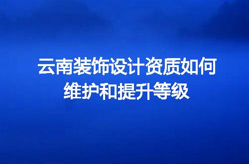 云南装饰设计资质如何维护和提升等级