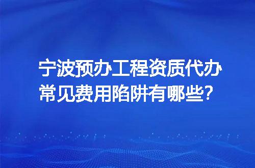 宁波预办工程资质代办常见费用陷阱有哪些？