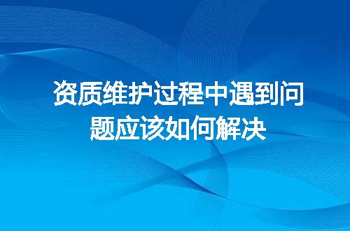 资质维护过程中遇到问题应该如何解决