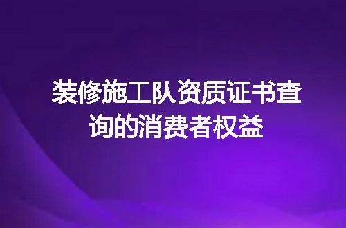 装修施工队资质证书查询的消费者权益