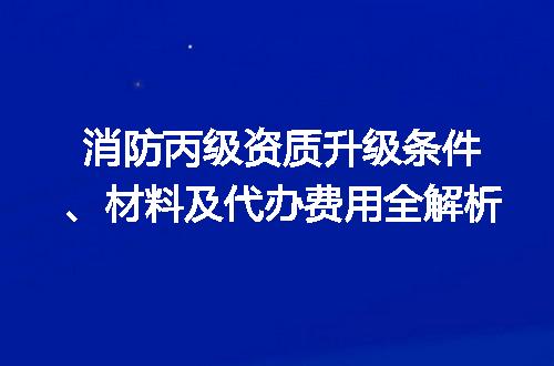消防丙级资质升级条件、材料及代办费用全解析
