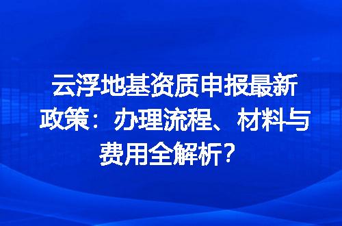 云浮地基资质申报最新政策：办理流程、材料与费用全解析？