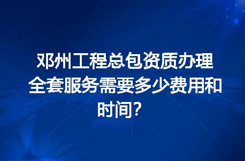 邓州工程总包资质办理全套服务需要多少费用和时间？