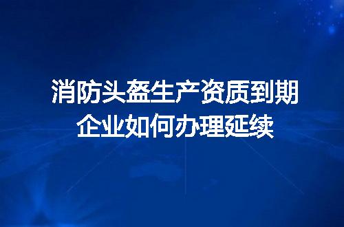 消防头盔生产资质到期企业如何办理延续