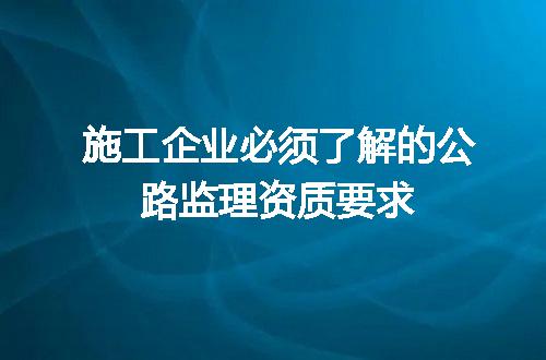 施工企业必须了解的公路监理资质要求