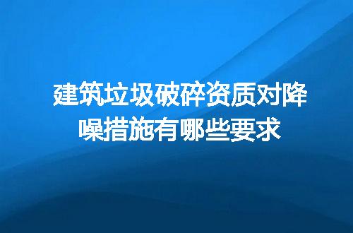 建筑垃圾破碎资质对降噪措施有哪些要求