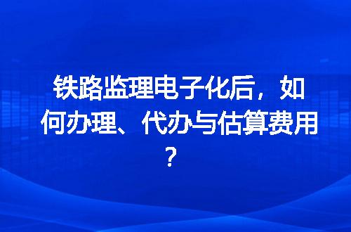 铁路监理电子化后，如何办理、代办与估算费用？