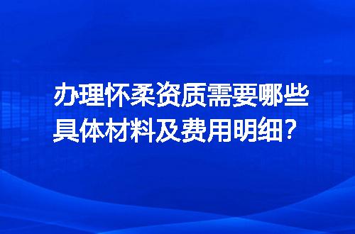 办理怀柔资质需要哪些具体材料及费用明细？