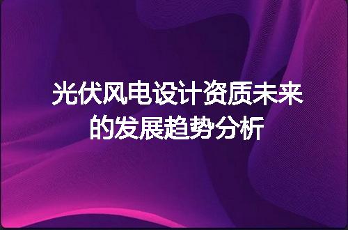 光伏风电设计资质未来的发展趋势分析