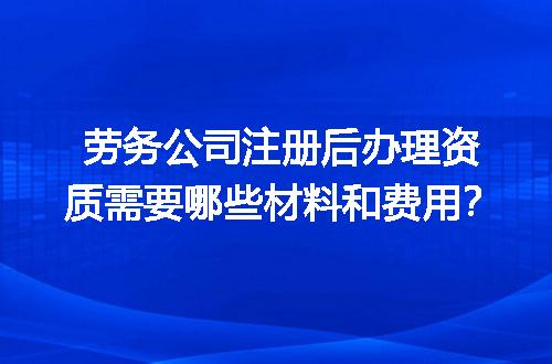 劳务公司注册后办理资质需要哪些材料和费用？