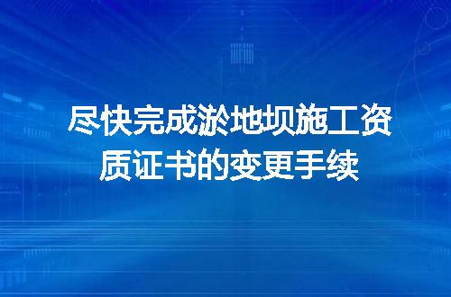 尽快完成淤地坝施工资质证书的变更手续