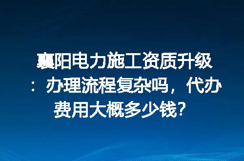 襄阳电力施工资质升级：办理流程复杂吗，代办费用大概多少钱？