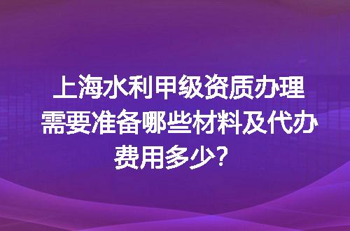 上海水利甲级资质办理需要准备哪些材料及代办费用多少？