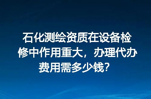 石化测绘资质在设备检修中作用重大，办理代办费用需多少钱？
