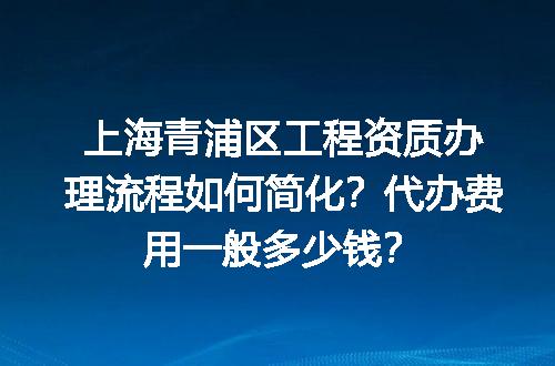 上海青浦区工程资质办理流程如何简化？代办费用一般多少钱？
